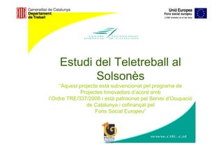 Estudi del Teletreball al
           Solsonès
     “Aquest projecte està subvencionat pel programa de
             Projectes Innovadors d’acord amb
l’Ordre TRE/337/2008 i està patrocinat pel Servei d’Ocupació
                de Catalunya i cofinançat pel
                    Fons Social Europeu”
 