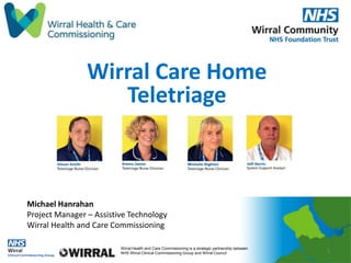 Wirral Health and Care Commissioning is a strategic partnership between
NHS Wirral Clinical Commissioning Group and Wirral Council
Wirral Care Home
Teletriage
1
Michael Hanrahan
Project Manager – Assistive Technology
Wirral Health and Care Commissioning
 