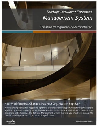  
                                                                                                   teletrips
    Teletrips Management System                                                                      work anywhere!!




                                                      Teletrips Intelligent Enterprise  
                                                  Management System 
                                               Transition Management and Administration  




    Your Workforce Has Changed, Has Your Organization Kept Up? 
    A wide‐ranging workshift is happening right now, creating extensive opportunities for organizations to 
    significantly  reduce  operating  costs,  improve  employee  effectiveness,  and  advance  environmental 
    awareness  and  efficiency.    The  Teletrips  Management  System  can  help  you  effectively  manage  the 
    transition and improve your triple bottom line performance.   

                                                                                          www.teletrips.com 
 