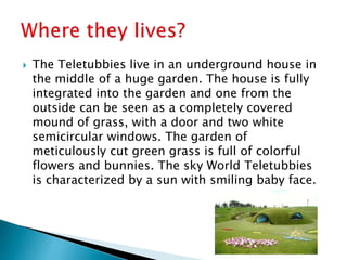  The Teletubbies live in an underground house in
the middle of a huge garden. The house is fully
integrated into the garden and one from the
outside can be seen as a completely covered
mound of grass, with a door and two white
semicircular windows. The garden of
meticulously cut green grass is full of colorful
flowers and bunnies. The sky World Teletubbies
is characterized by a sun with smiling baby face.
 
