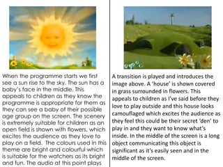 When the programme starts we first 
see a sun rise to the sky. The sun has a 
baby’s face in the middle. This 
appeals to children as they know the 
programme is appropriate for them as 
they can see a baby of their possible 
age group on the screen. The scenery 
is extremely suitable for children as an 
open field is shown with flowers, which 
excites the audience as they love to 
play on a field. The colours used in this 
theme are bright and colourful which 
is suitable for the watchers as its bright 
and fun. The audio at this point plays 
A transition is played and introduces the 
image above. A ‘house’ is shown covered 
in grass surrounded in flowers. This 
appeals to children as I’ve said before they 
love to play outside and this house looks 
camouflaged which excites the audience as 
they feel this could be their secret ‘den’ to 
play in and they want to know what’s 
inside. In the middle of the screen is a long 
object communicating this object is 
significant as it’s easily seen and in the 
middle of the screen. 
 