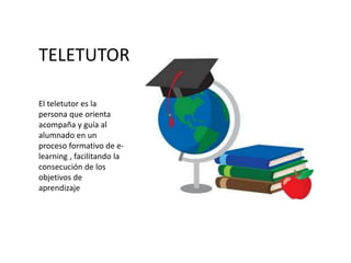 TELETUTOR
El teletutor es la
persona que orienta
acompaña y guía al
alumnado en un
proceso formativo de e-
learning , facilitando la
consecución de los
objetivos de
aprendizaje
 