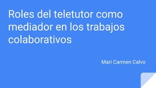 Roles del teletutor como
mediador en los trabajos
colaborativos
Mari Carmen Calvo
 