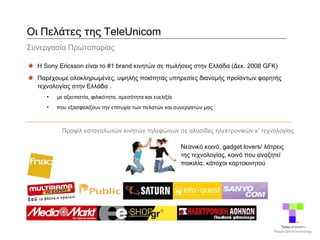 Οι Πελάτες της TeleUnicom  Συνεργασία Πρωτοπορίας Η Sony Ericsson είναι το #1 brand κινητών σε πωλήσεις στην Ελλάδα (Δεκ. 2008 GFK) Παρέχουμε ολοκληρωμένες, υψηλής ποιότητας υπηρεσίες διανομής προϊόντων φορητής τεχνολογίας στην Ελλάδα  . με αξιοπιστία, φιλικότητα, αμεσότητα και ευελιξία που εξασφαλίζουν την επιτυχία των πελατών και συνεργατών μας Προφίλ καταναλωτών κινητών τηλεφώνων σε αλυσίδες ηλεκτρονικών κ' τεχνολογίας Νεανικό κοινό, gadget lovers/ λάτρεις της τεχνολογίας, κοινό που αναζητεί ποικιλία ,  κάτοχοι καρτοκινητού 