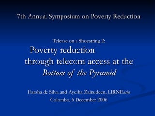Teleuse on a Shoestring 2: Poverty reduction  through telecom access at the  Bottom of the Pyramid Harsha de Silva and Ayesha Zainudeen, LIRNE asia Colombo, 6 December 2006 7th Annual Symposium on Poverty Reduction 