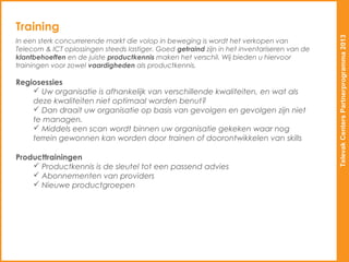 Training




                                                                                             Televak Centers Partnerprogramma 2013
In een sterk concurrerende markt die volop in beweging is wordt het verkopen van
Telecom & ICT oplossingen steeds lastiger. Goed getraind zijn in het inventariseren van de
klantbehoeften en de juiste productkennis maken het verschil. Wij bieden u hiervoor
trainingen voor zowel vaardigheden als productkennis.

Regiosessies
     Uw organisatie is afhankelijk van verschillende kwaliteiten, en wat als
    deze kwaliteiten niet optimaal worden benut?
     Dan draait uw organisatie op basis van gevolgen en gevolgen zijn niet
    te managen.
     Middels een scan wordt binnen uw organisatie gekeken waar nog
    terrein gewonnen kan worden door trainen of doorontwikkelen van skills

Producttrainingen
     Productkennis is de sleutel tot een passend advies
     Abonnementen van providers
     Nieuwe productgroepen
 