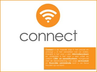 Connect is de tweede stap in het proces en
ontzorgt u in het verwerken van uw orders.
Enerzijds is het voor u een informatiesysteem
en anderzijds is het voor u een uniek en
uniform CRM- en aansluitsysteem. Aangevuld
met de dienstverlening van onze servicedesk
en financiële administratie kunt u uw focus
houden op uw klant.
 