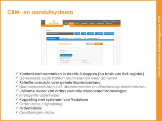 CRM- en aansluitsysteem




                                                                             Televak Centers Partnerprogramma 2013
   Klantenkaart aanmaken in slechts 3 stappen (op basis van KvK register)
   Gemakkelijk oude klanten archiveren en weer activeren
   Retentie overzicht over gehele klantenbestand
   Nummeroverzichten incl. abonnementen en einddata op klantenniveau
   Uniforme invoer van orders voor alle abonnementsaanvragen
   Intelligente orderinvoer
   Koppeling met systemen van Vodafone
   Order status / signalering
   Orderhistorie
   Crediteringen status
 