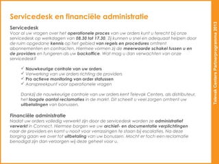 Servicedesk en financiële administratie




                                                                                             Televak Centers Partnerprogramma 2013
Servicedesk
Voor al uw vragen over het operationele proces van uw orders kunt u terecht bij onze
servicedesk op werkdagen van 08.30 tot 17.30. Zij kunnen u snel en adequaat helpen door
de ruim opgedane kennis op het gebied van regels en procedures omtrent
abonnementen en contracten. Hiermee vormen zij de meerwaarde schakel tussen u en
de providers en fungeren als uw backoffice. Wat mag u dan verwachten van onze
servicedesk?

      Nauwkeurige controle van uw orders
      Verwerking van uw orders richting de providers
      Pro actieve monitoring van order statussen
      Aanspreekpunt voor operationele vragen

     Dankzij de nauwkeurige controle van uw orders kent Televak Centers, als distributeur,
     het laagste aantal reclamaties in de markt. Dit scheelt u veel zorgen omtrent uw
     uitbetalingen van bonussen.

Financiële administratie
Nadat uw orders volledig verwerkt zijn door de servicedesk worden ze administratief
verwerkt in Connect. Hiermee borgen we uw archief- en documentatie verplichtingen
naar de providers en komt u nooit voor verrassingen te staan bij escalaties. Na deze
borging gaan we over tot uitbetaling van uw bonussen. Mocht er toch een reclamatie
benodigd zijn dan verzorgen wij deze geheel voor u.
 