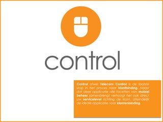 Control ofwel Telecom Control is de laatste
stap in het proces naar klantbinding. Naast
dat deze applicatie alle facetten van mobiel
beheer samenbrengt verhoogt het ook direct
uw servicelevel richting de klant. Uiteindelijk
de ideale applicatie voor klantenbinding.
 