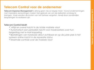 Telecom Control voor de ondernemer




                                                                                    Televak Centers Partnerprogramma 2013
Telecom Expense Management is allang geen nieuw begrip meer. Vooral ondernemingen
met meerdere aansluitingen maken hier gebruik van om de belkosten omlaag te
brengen. Vaak worden de kosten van het beheer vergeten, terwijl daar aanzienlijke
besparingen te realiseren zijn.



Telecom Control biedt:
      Altijd en overal inzicht in de totale mobiele vloot
     Automatisch een periodiek inzicht voor medewerkers over hun
     belgedrag met e-mail koppeling
     Bestellingen van hardware direct zichtbaar en op de juiste plek in het
     systeem online inzicht in de reparatie status
     Maximale controle over de mobiele vloot
 