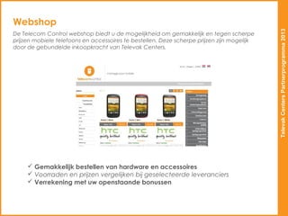 Webshop




                                                                                            Televak Centers Partnerprogramma 2013
De Telecom Control webshop biedt u de mogelijkheid om gemakkelijk en tegen scherpe
prijzen mobiele telefoons en accessoires te bestellen. Deze scherpe prijzen zijn mogelijk
door de gebundelde inkoopkracht van Televak Centers.




      Gemakkelijk bestellen van hardware en accessoires
      Voorraden en prijzen vergelijken bij geselecteerde leveranciers
      Verrekening met uw openstaande bonussen
 