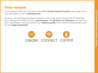 Onze aanpak




                                                                                             Televak Centers Partnerprogramma 2013
Onze aanpak heeft zich vertaald in drie pijlers Create Connect Control welke gelijk staan
aan de stappen in een verkoopproces.

Wij zijn er van overtuigd dat deze aanpak er voor zorgt dat de Telecom & ICT specialist
zich volledig kan richten op haar core business, het adviseren en verkopen van Telecom
& ICT oplossingen, met als resultaat een sterkere positie in een sterk concurrerende markt
en een hoger rendement.
 