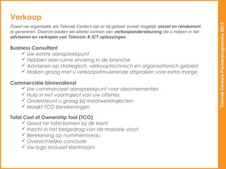 Verkoop




                                                                                                 Televak Centers Partnerprogramma 2013
Zowel uw organisatie als Televak Centers zijn er bij gebaat zoveel mogelijk omzet en rendement
te genereren. Daarom bieden we allerlei vormen van verkoopondersteuning die u helpen in het
adviseren en verkopen van Telecom & ICT oplossingen.

Business Consultant
      Uw eerste aanspreekpunt
      Hebben zeer ruime ervaring in de branche
      Adviseren op strategisch, verkooptechnisch en organisatorisch gebied
      Maken graag met u verkoopstimulerende afspraken voor extra marge

Commerciële binnendienst
    Uw commercieel aanspreekpunt voor abonnementen
    Hulp in het voortraject van uw offertes
    Ondersteunt u graag bij maatwerktrajecten
    Maakt TCO berekeningen

Total Cost of Ownership tool (TCO)
      Goed ter tafel komen bij de klant
      Inzicht in het belgedrag van de mobiele vloot
      Berekening op nummerniveau
      Overzichtelijke conclusie
      Uw logo inclusief klantnaam
 