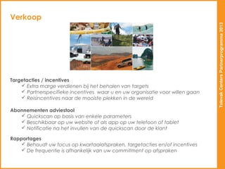 Verkoop




                                                                               Televak Centers Partnerprogramma 2013
Targetacties / incentives
     Extra marge verdienen bij het behalen van targets
     Partnerspecifieke incentives waar u en uw organisatie voor willen gaan
     Reisincentives naar de mooiste plekken in de wereld

Abonnementen adviestool
    Quickscan op basis van enkele parameters
    Beschikbaar op uw website of als app op uw telefoon of tablet
    Notificatie na het invullen van de quickscan door de klant

Rapportages
     Behoudt uw focus op kwartaalafspraken, targetacties en/of incentives
     De frequentie is afhankelijk van uw commitment op afspraken
 