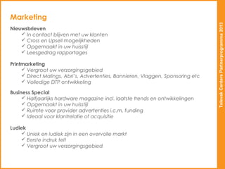 Marketing




                                                                                  Televak Centers Partnerprogramma 2013
Nieuwsbrieven
     In contact blijven met uw klanten
     Cross en Upsell mogelijkheden
     Opgemaakt in uw huisstijl
     Leesgedrag rapportages

Printmarketing
      Vergroot uw verzorgingsgebied
      Direct Malings, Abri’s, Advertenties, Bannieren, Vlaggen, Sponsoring etc
      Volledige DTP ontwikkeling

Business Special
      Halfjaarlijks hardware magazine incl. laatste trends en ontwikkelingen
      Opgemaakt in uw huisstijl
      Ruimte voor provider advertenties i.c.m. funding
      Ideaal voor klantrelatie of acquisitie

Ludiek
     Uniek en ludiek zijn in een overvolle markt
     Eerste indruk telt
     Vergroot uw verzorgingsgebied
 