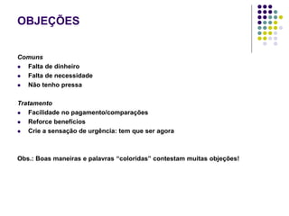 OBJEÇÕES
Comuns
 Falta de dinheiro
 Falta de necessidade
 Não tenho pressa
Tratamento
 Facilidade no pagamento/comparações
 Reforce benefícios
 Crie a sensação de urgência: tem que ser agora
Obs.: Boas maneiras e palavras “coloridas” contestam muitas objeções!
 