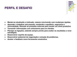 PERFIL E DESAFIO
 Manter-se atualizado e motivado, mesmo convivendo com mudanças rápidas.
 Aprender a trabalhar sob pressão, mantendo o equilíbrio, segurança e
racionalidade, filtrando as pressões externas para manter um clima produtivo.
 Transmitir informações com entusiasmo para os clientes.
 Planejar as ligações, estando sempre pronto para avaliar os resultados e rever
estratégias.
 Desenvolver espírito de equipe.
 Desenvolver potencial de negociação e solução de problemas.
 Aceitar o feedback como ferramenta construtiva.
 