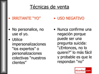 Técnicas de venta IRRITANTE “YO” No personalice, no use el yo. Utilice impersonalizaciones “los expertos” o personalizaciones colectivas “nuestros clientes” USO NEGATIVO Nunca confirme una negación porque puede ser una pregunta suicida: “¿Entonces, no lo quiere?” lo más fácil y probable es que le respondan “no” 