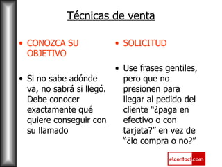 Técnicas de venta CONOZCA SU OBJETIVO Si no sabe adónde va, no sabrá si llegó. Debe conocer exactamente qué quiere conseguir con su llamado SOLICITUD Use frases gentiles, pero que no presionen para llegar al pedido del cliente “¿paga en efectivo o con tarjeta?” en vez de “¿lo compra o no?” 