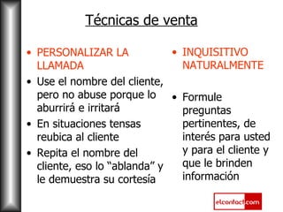 Técnicas de venta PERSONALIZAR LA LLAMADA Use el nombre del cliente, pero no abuse porque lo aburrirá e irritará En situaciones tensas reubica al cliente Repita el nombre del cliente, eso lo “ablanda” y le demuestra su cortesía INQUISITIVO NATURALMENTE Formule preguntas pertinentes, de interés para usted y para el cliente y que le brinden información 