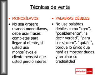 Técnicas de venta MONOSÍLAVOS No sea grosero usando monosílavos, debe usar frases completas para llegar al cliente, si usted usa monosílavos el cliente pensará que usted perdió interés PALABRAS DÉBILES No use palabras débiles como “creo”, “posiblemente”, “a decir verdad”, “para ser sincero”, “quizás”, porque lo único que hará es mostrar dudas y arruinar su credibilidad 