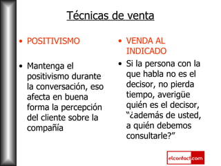 Técnicas de venta POSITIVISMO Mantenga el positivismo durante la conversación, eso afecta en buena forma la percepción del cliente sobre la compañía VENDA AL INDICADO Si la persona con la que habla no es el decisor, no pierda tiempo, averigüe quién es el decisor, “¿además de usted, a quién debemos consultarle?” 