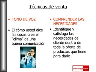 Técnicas de venta TONO DE VOZ El cómo usted dice las cosas crea el “clima” de una buena comunicación COMPRENDER LAS NECESIDADES Identifique y satisfaga las necesidades del cliente dentro de toda la oferta de productos que tiene para darle 