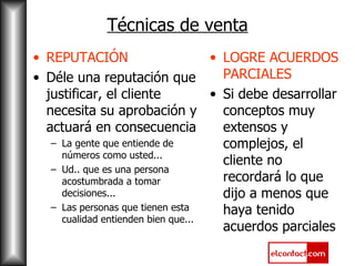 Técnicas de venta REPUTACIÓN Déle una reputación que justificar, el cliente necesita su aprobación y actuará en consecuencia La gente que entiende de números como usted... Ud.. que es una persona acostumbrada a tomar decisiones... Las personas que tienen esta cualidad entienden bien que... LOGRE ACUERDOS PARCIALES Si debe desarrollar conceptos muy extensos y complejos, el cliente no recordará lo que dijo a menos que haya tenido acuerdos parciales 