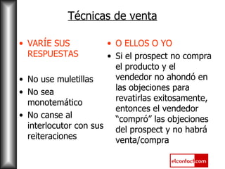 Técnicas de venta VARÍE SUS RESPUESTAS No use muletillas No sea monotemático No canse al interlocutor con sus reiteraciones O ELLOS O YO Si el prospect no compra el producto y el vendedor no ahondó en las objeciones para revatirlas exitosamente, entonces el vendedor “compró” las objeciones del prospect y no habrá venta/compra 