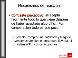 Mecanismos de reacción Contraste perceptivo:  se acepta fácilmente todo lo que viene después de haber aceptado algo difícil. Por comparación todo parece poco Ejemplo: compró una notebook y luego le vendimos también el bolso para llevarla, el módem WiFi, y otros accesorios 