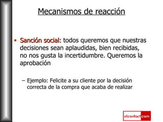 Mecanismos de reacción Sanción social:  todos queremos que nuestras decisiones sean aplaudidas, bien recibidas, no nos gusta la incertidumbre. Queremos la aprobación Ejemplo: Felicite a su cliente por la decisión correcta de la compra que acaba de realizar  
