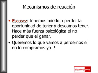 Mecanismos de reacción Escasez:  tenemos miedo a perder la oportunidad de tener y deseamos tener. Hace más fuerza psicológica el no perder que el ganar.  Queremos lo que vamos a perdernos si no lo compramos ya !! 
