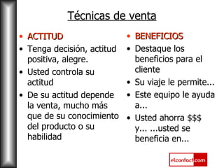 Técnicas de venta ACTITUD Tenga decisión, actitud positiva, alegre. Usted controla su actitud De su actitud depende la venta, mucho más que de su conocimiento del producto o su habilidad BENEFICIOS Destaque los beneficios para el cliente Su viaje le permite... Este equipo le ayuda a... Usted ahorra $$$ y... ...usted se beneficia en... 