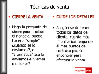 CIERRE LA VENTA Haga la pregunta de cierre para finalizar el negocio, puede hacerla “simple” ¿cuándo se lo enviamos?, o “alternativa” ¿se lo enviamos el viernes o el lunes? CUIDE LOS DETALLES Asegúrese de tener todos los datos del cliente, cuanto más información tenga de él más puntos de contacto podrá encontrar para efectuar la venta Técnicas de venta 
