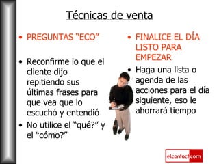 Técnicas de venta PREGUNTAS “ECO” Reconfirme lo que el cliente dijo repitiendo sus últimas frases para que vea que lo escuchó y entendió No utilice el “qué?” y el “cómo?” FINALICE EL DÍA LISTO PARA EMPEZAR Haga una lista o agenda de las acciones para el día siguiente, eso le ahorrará tiempo 