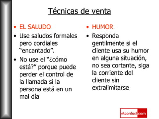 Técnicas de venta EL SALUDO Use saludos formales pero cordiales “encantado”. No use el “¿cómo está?” porque puede perder el control de la llamada si la persona está en un mal día HUMOR Responda gentilmente si el cliente usa su humor en alguna situación, no sea cortante, siga la corriente del cliente sin extralimitarse 