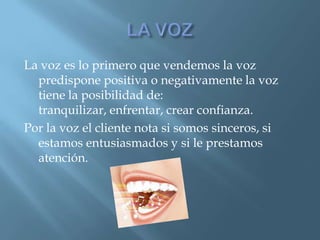 La voz es lo primero que vendemos la voz
predispone positiva o negativamente la voz
tiene la posibilidad de:
tranquilizar, enfrentar, crear confianza.
Por la voz el cliente nota si somos sinceros, si
estamos entusiasmados y si le prestamos
atención.
 
