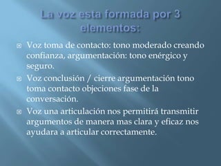  Voz toma de contacto: tono moderado creando
confianza, argumentación: tono enérgico y
seguro.
 Voz conclusión / cierre argumentación tono
toma contacto objeciones fase de la
conversación.
 Voz una articulación nos permitirá transmitir
argumentos de manera mas clara y eficaz nos
ayudara a articular correctamente.
 