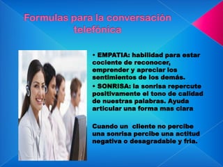 • EMPATIA: habilidad para estar
cociente de reconocer,
emprender y apreciar los
sentimientos de los demás.
• SONRISA: la sonrisa repercute
positivamente el tono de calidad
de nuestras palabras. Ayuda
articular una forma mas clara
Cuando un cliente no percibe
una sonrisa percibe una actitud
negativa o desagradable y fria.