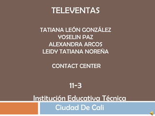 TELEVENTAS
TATIANA LEÓN GONZÁLEZ
YOSELIN PAZ
ALEXANDRA ARCOS
LEIDY TATIANA NOREÑA
CONTACT CENTER
11-3
Institución Educativa Técnica
Ciudad De Cali
 