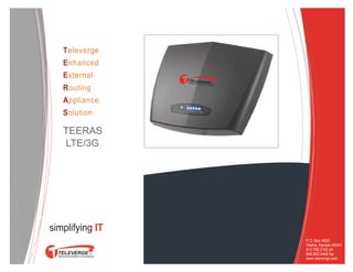 Televerge
   Enhanced
   External
   Routing
   Appliance
   Solution

   TEERAS
   LTE/3G


                        onsulting
                            sales
                         staffing
                         support




simplifying IT
                 P.O. Box 4500
                 Olathe, Kansas 66063
                 913.782.2162 ph
                 866.800.9446 fax
                 www.televerge.com
 