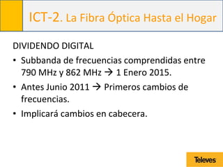 ICT-2. La Fibra Óptica Hasta el Hogar
DIVIDENDO DIGITAL
• Subbanda de frecuencias comprendidas entre
790 MHz y 862 MHz  1 Enero 2015.
• Antes Junio 2011  Primeros cambios de
frecuencias.
• Implicará cambios en cabecera.
 