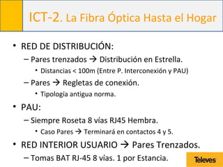 ICT-2. La Fibra Óptica Hasta el Hogar
• RED DE DISTRIBUCIÓN:
– Pares trenzados  Distribución en Estrella.
• Distancias < 100m (Entre P. Interconexión y PAU)
– Pares  Regletas de conexión.
• Tipología antigua norma.
• PAU:
– Siempre Roseta 8 vías RJ45 Hembra.
• Caso Pares  Terminará en contactos 4 y 5.
• RED INTERIOR USUARIO  Pares Trenzados.
– Tomas BAT RJ-45 8 vías. 1 por Estancia.
 