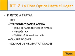 ICT-2. La Fibra Óptica Hasta el Hogar
• PUNTOS A TRATAR:
– RTV
– TELEFONÍA Y BANDA ANCHA
• CABLE DE PARES TRENZADOS / PARES
• FIBRA ÓPTICA
• COAXIAL  Operadoras cable.
– CANALIZACIONES
– EQUIPOS DE MEDIDA Y UTILIDADES
 