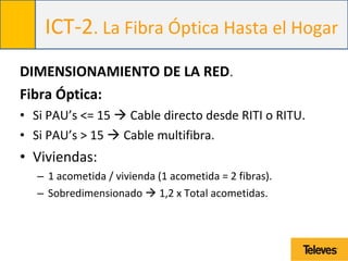 ICT-2. La Fibra Óptica Hasta el Hogar
DIMENSIONAMIENTO DE LA RED.
Fibra Óptica:
• Si PAU’s <= 15  Cable directo desde RITI o RITU.
• Si PAU’s > 15  Cable multifibra.
• Viviendas:
– 1 acometida / vivienda (1 acometida = 2 fibras).
– Sobredimensionado  1,2 x Total acometidas.
 