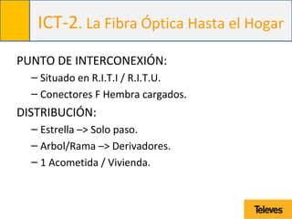 ICT-2. La Fibra Óptica Hasta el Hogar
PUNTO DE INTERCONEXIÓN:
– Situado en R.I.T.I / R.I.T.U.
– Conectores F Hembra cargados.
DISTRIBUCIÓN:
– Estrella –> Solo paso.
– Arbol/Rama –> Derivadores.
– 1 Acometida / Vivienda.
 