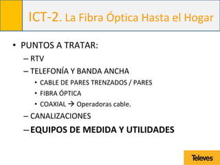 ICT-2. La Fibra Óptica Hasta el Hogar
• PUNTOS A TRATAR:
– RTV
– TELEFONÍA Y BANDA ANCHA
• CABLE DE PARES TRENZADOS / PARES
• FIBRA ÓPTICA
• COAXIAL  Operadoras cable.
– CANALIZACIONES
–EQUIPOS DE MEDIDA Y UTILIDADES
 