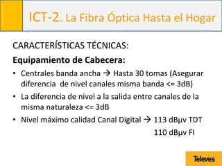 ICT-2. La Fibra Óptica Hasta el Hogar
CARACTERÍSTICAS TÉCNICAS:
Equipamiento de Cabecera:
• Centrales banda ancha  Hasta 30 tomas (Asegurar
diferencia de nivel canales misma banda <= 3dB)
• La diferencia de nivel a la salida entre canales de la
misma naturaleza <= 3dB
• Nivel máximo calidad Canal Digital  113 dBµv TDT
110 dBµv FI
 