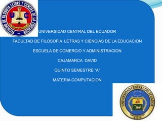 UNIVERSIDAD CENTRAL DEL ECUADOR

FACULTAD DE FILOSOFIA LETRAS Y CIENCIAS DE LA EDUCACION

        ESCUELA DE COMERCIO Y ADMINISTRACION

                   CAJAMARCA DAVID

                 QUINTO SEMESTRE “A”

                 MATERIA COMPUTACION
 